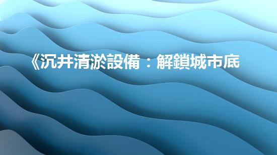 《沉井清淤設備：解鎖城市底下的秘密！》